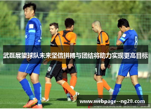 武磊展望球队未来坚信拼搏与团结将助力实现更高目标