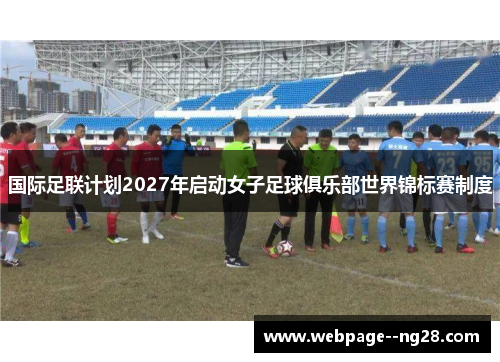 国际足联计划2027年启动女子足球俱乐部世界锦标赛制度 国际足联计划2027年启动女子足球俱乐部世界锦标赛制度